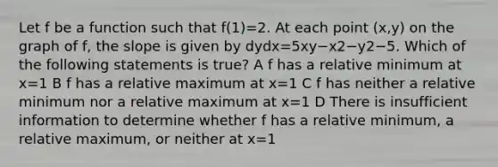 Let f be a function such that f(1)=2. At each point (x,y) on the graph of f, the slope is given by dydx=5xy−x2−y2−5. Which of the following statements is true? A f has a relative minimum at x=1 B f has a relative maximum at x=1 C f has neither a relative minimum nor a relative maximum at x=1 D There is insufficient information to determine whether f has a relative minimum, a relative maximum, or neither at x=1