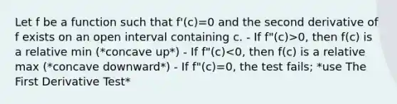 Let f be a function such that f'(c)=0 and the second derivative of f exists on an open interval containing c. - If f"(c)>0, then f(c) is a relative min (*concave up*) - If f"(c)<0, then f(c) is a relative max (*concave downward*) - If f"(c)=0, the test fails; *use The First Derivative Test*