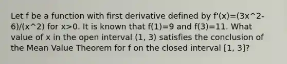 Let f be a function with first derivative defined by f'(x)=(3x^2-6)/(x^2) for x>0. It is known that f(1)=9 and f(3)=11. What value of x in the open interval (1, 3) satisfies the conclusion of the Mean Value Theorem for f on the closed interval [1, 3]?