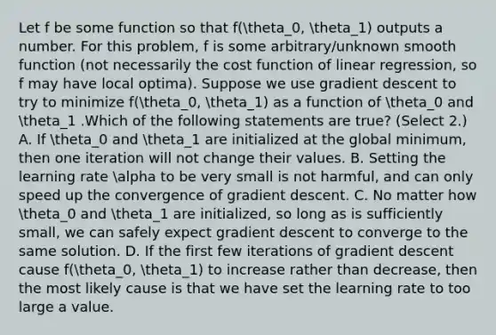 Let f be some function so that f(theta_0, theta_1) outputs a number. For this problem, f is some arbitrary/unknown smooth function (not necessarily the cost function of linear regression, so f may have local optima). Suppose we use gradient descent to try to minimize f(theta_0, theta_1) as a function of theta_0 and theta_1 .Which of the following statements are true? (Select 2.) A. If theta_0 and theta_1 are initialized at the global minimum, then one iteration will not change their values. B. Setting the learning rate alpha to be very small is not harmful, and can only speed up the convergence of gradient descent. C. No matter how theta_0 and theta_1 are initialized, so long as is sufficiently small, we can safely expect gradient descent to converge to the same solution. D. If the first few iterations of gradient descent cause f(theta_0, theta_1) to increase rather than decrease, then the most likely cause is that we have set the learning rate to too large a value.