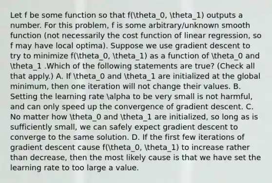 Let f be some function so that f(theta_0, theta_1) outputs a number. For this problem, f is some arbitrary/unknown smooth function (not necessarily the cost function of linear regression, so f may have local optima). Suppose we use gradient descent to try to minimize f(theta_0, theta_1) as a function of theta_0 and theta_1 .Which of the following statements are true? (Check all that apply.) A. If theta_0 and theta_1 are initialized at the global minimum, then one iteration will not change their values. B. Setting the learning rate alpha to be very small is not harmful, and can only speed up the convergence of gradient descent. C. No matter how theta_0 and theta_1 are initialized, so long as is sufficiently small, we can safely expect gradient descent to converge to the same solution. D. If the first few iterations of gradient descent cause f(theta_0, theta_1) to increase rather than decrease, then the most likely cause is that we have set the learning rate to too large a value.