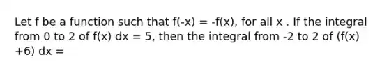 Let f be a function such that f(-x) = -f(x), for all x . If the integral from 0 to 2 of f(x) dx = 5, then the integral from -2 to 2 of (f(x) +6) dx =