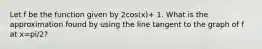 Let f be the function given by 2cos(x)+ 1. What is the approximation found by using the line tangent to the graph of f at x=pi/2?