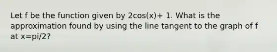 Let f be the function given by 2cos(x)+ 1. What is the approximation found by using the line tangent to the graph of f at x=pi/2?