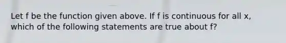 Let f be the function given above. If f is continuous for all x, which of the following statements are true about f?