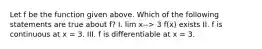 Let f be the function given above. Which of the following statements are true about f? I. lim x--> 3 f(x) exists II. f is continuous at x = 3. III. f is differentiable at x = 3.