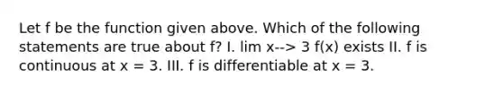 Let f be the function given above. Which of the following statements are true about f? I. lim x--> 3 f(x) exists II. f is continuous at x = 3. III. f is differentiable at x = 3.