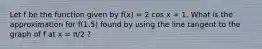 Let f be the function given by f(x) = 2 cos x + 1. What is the approximation for f(1.5) found by using the line tangent to the graph of f at x = π/2 ?