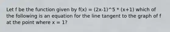 Let f be the function given by f(x) = (2x-1)^5 * (x+1) which of the following is an equation for the line tangent to the graph of f at the point where x = 1?