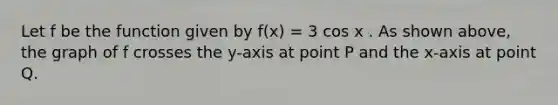 Let f be the function given by f(x) = 3 cos x . As shown above, the graph of f crosses the y-axis at point P and the x-axis at point Q.