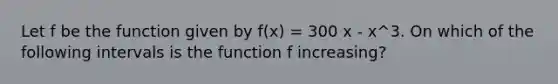 Let f be the function given by f(x) = 300 x - x^3. On which of the following intervals is the function f increasing?