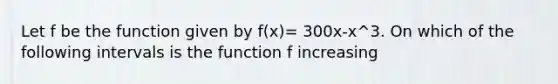 Let f be the function given by f(x)= 300x-x^3. On which of the following intervals is the function f increasing