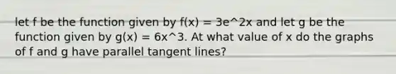 let f be the function given by f(x) = 3e^2x and let g be the function given by g(x) = 6x^3. At what value of x do the graphs of f and g have parallel tangent lines?