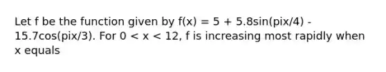 Let f be the function given by f(x) = 5 + 5.8sin(pix/4) - 15.7cos(pix/3). For 0 < x < 12, f is increasing most rapidly when x equals