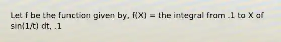 Let f be the function given by, f(X) = the integral from .1 to X of sin(1/t) dt, .1<X<.4. At which of the following values of X does f have a relative maximum value?