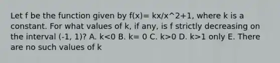 Let f be the function given by f(x)= kx/x^2+1, where k is a constant. For what values of k, if any, is f strictly decreasing on the interval (-1, 1)? A. k 0 D. k>1 only E. There are no such values of k