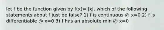 let f be the function given by f(x)= |x|. which of the following statements about f just be false? 1) f is continuous @ x=0 2) f is differentiable @ x=0 3) f has an absolute min @ x=0