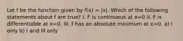 Let f be the function given by f(x) = |x|. Which of the following statements about f are true? I. F is continuous at x=0 II. F is differentiable at x=0. III. f has an absolute minimum at x=0. a) I only b) I and III only