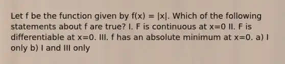 Let f be the function given by f(x) = |x|. Which of the following statements about f are true? I. F is continuous at x=0 II. F is differentiable at x=0. III. f has an absolute minimum at x=0. a) I only b) I and III only