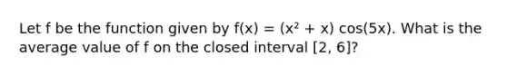 Let f be the function given by f(x) = (x² + x) cos(5x). What is the average value of f on the closed interval [2, 6]?