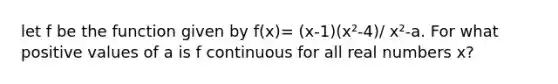 let f be the function given by f(x)= (x-1)(x²-4)/ x²-a. For what positive values of a is f continuous for all real numbers x?