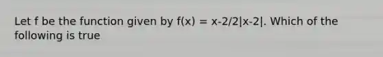 Let f be the function given by f(x) = x-2/2|x-2|. Which of the following is true