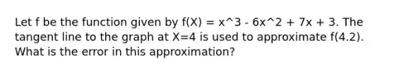 Let f be the function given by f(X) = x^3 - 6x^2 + 7x + 3. The tangent line to the graph at X=4 is used to approximate f(4.2). What is the error in this approximation?