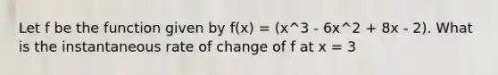 Let f be the function given by f(x) = (x^3 - 6x^2 + 8x - 2). What is the instantaneous rate of change of f at x = 3