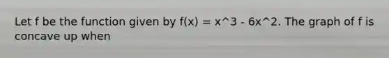 Let f be the function given by f(x) = x^3 - 6x^2. The graph of f is concave up when