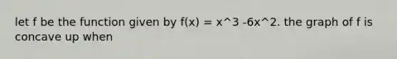 let f be the function given by f(x) = x^3 -6x^2. the graph of f is concave up when