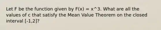 Let F be the function given by F(x) = x^3. What are all the values of c that satisfy the <a href='https://www.questionai.com/knowledge/kIFdRI0d2s-mean-value-theorem' class='anchor-knowledge'>mean value theorem</a> on the closed interval [-1,2]?