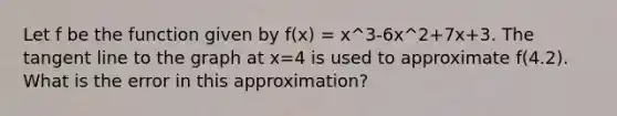 Let f be the function given by f(x) = x^3-6x^2+7x+3. The tangent line to the graph at x=4 is used to approximate f(4.2). What is the error in this approximation?