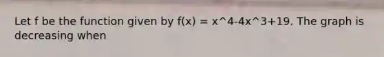 Let f be the function given by f(x) = x^4-4x^3+19. The graph is decreasing when