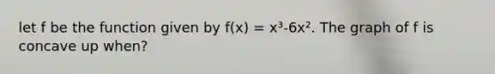 let f be the function given by f(x) = x³-6x². The graph of f is concave up when?