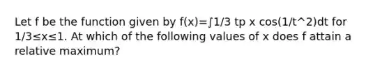 Let f be the function given by f(x)=∫1/3 tp x cos(1/t^2)dt for 1/3≤x≤1. At which of the following values of x does f attain a relative maximum?