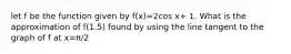 let f be the function given by f(x)=2cos x+ 1. What is the approximation of f(1.5) found by using the line tangent to the graph of f at x=π/2