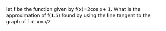 let f be the function given by f(x)=2cos x+ 1. What is the approximation of f(1.5) found by using the line tangent to the graph of f at x=π/2