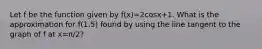 Let f be the function given by f(x)=2cosx+1. What is the approximation for f(1.5) found by using the line tangent to the graph of f at x=π/2?