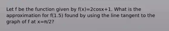 Let f be the function given by f(x)=2cosx+1. What is the approximation for f(1.5) found by using the line tangent to the graph of f at x=π/2?