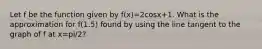 Let f be the function given by f(x)=2cosx+1. What is the approximation for f(1.5) found by using the line tangent to the graph of f at x=pi/2?