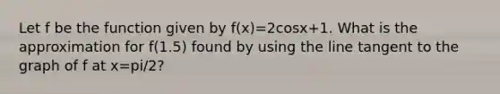 Let f be the function given by f(x)=2cosx+1. What is the approximation for f(1.5) found by using the line tangent to the graph of f at x=pi/2?