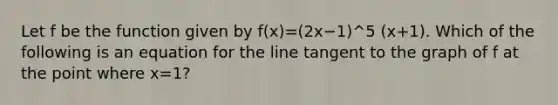 Let f be the function given by f(x)=(2x−1)^5 (x+1). Which of the following is an equation for the line tangent to the graph of f at the point where x=1?