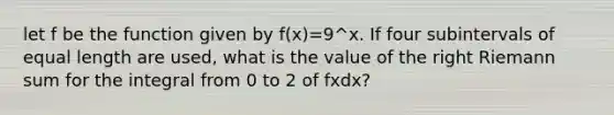 let f be the function given by f(x)=9^x. If four subintervals of equal length are used, what is the value of the right Riemann sum for the integral from 0 to 2 of fxdx?