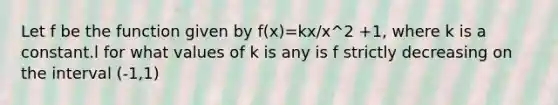 Let f be the function given by f(x)=kx/x^2 +1, where k is a constant.l for what values of k is any is f strictly decreasing on the interval (-1,1)