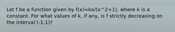 Let f be a function given by f(x)=kx/(x^2+1), where k is a constant. For what values of k, if any, is f strictly decreasing on the interval (-1,1)?