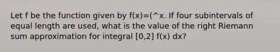 Let f be the function given by f(x)=(^x. If four subintervals of equal length are used, what is the value of the right Riemann sum approximation for integral [0,2] f(x) dx?