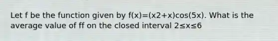 Let f be the function given by f(x)=(x2+x)cos(5x). What is the average value of ff on the closed interval 2≤x≤6