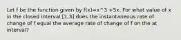 Let f be the function given by f(x)=x^3 +5x. For what value of x in the closed interval [1,3] does the instantaneous rate of change of f equal the average rate of change of f on the at interval?