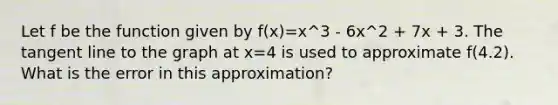 Let f be the function given by f(x)=x^3 - 6x^2 + 7x + 3. The tangent line to the graph at x=4 is used to approximate f(4.2). What is the error in this approximation?