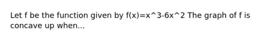 Let f be the function given by f(x)=x^3-6x^2 The graph of f is concave up when...